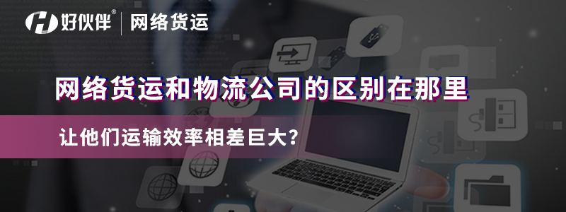 網絡貨運和物流公司的區別在哪里讓他們運輸效率相差巨大？